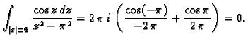 $\displaystyle \int_{\vert z\vert=4} \frac{\cos z\,dz}{z^2-\pi^2} =
2\,\pi\,i\,\left(\frac{\cos (-\pi)}{-2\,\pi} + \frac{\cos
\pi}{2\,\pi}\right) = 0.$