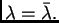 $ \lambda=\bar{\lambda}.$