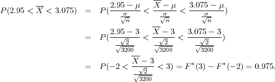                                       --
P(2.95 < X-< 3.075)  =  P (2.95--μ-<  X---μ-<  3.075---μ)
                              σ√n-      √σn-        σ√n-
                                      --
                     =  P (2.95√--3-<  X√--3-< 3.07√5---3)
                            √--2--    √--2-     √--2-
                              3200-     3200      3200
                     =  P (- 2 < X-√--3 < 3) = F*(3)- F *(- 2) = 0.975.
                                 √-2--
                                  3200
